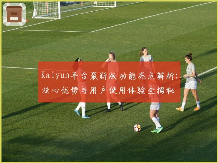 Kaiyun平台最新版功能亮点解析：核心优势与用户使用体验全揭秘