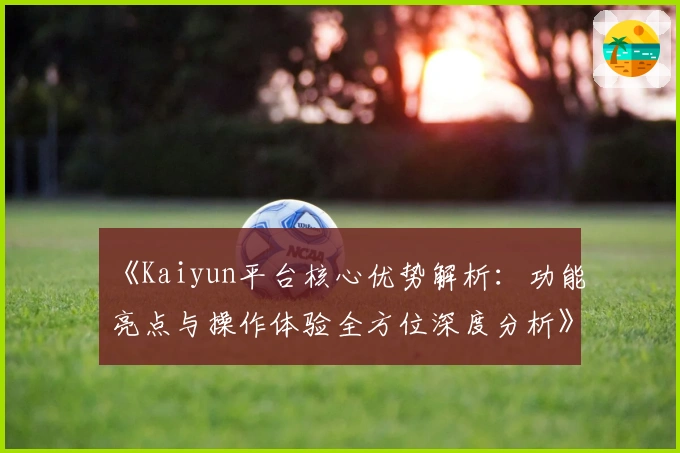 《Kaiyun平台核心优势解析：功能亮点与操作体验全方位深度分析》