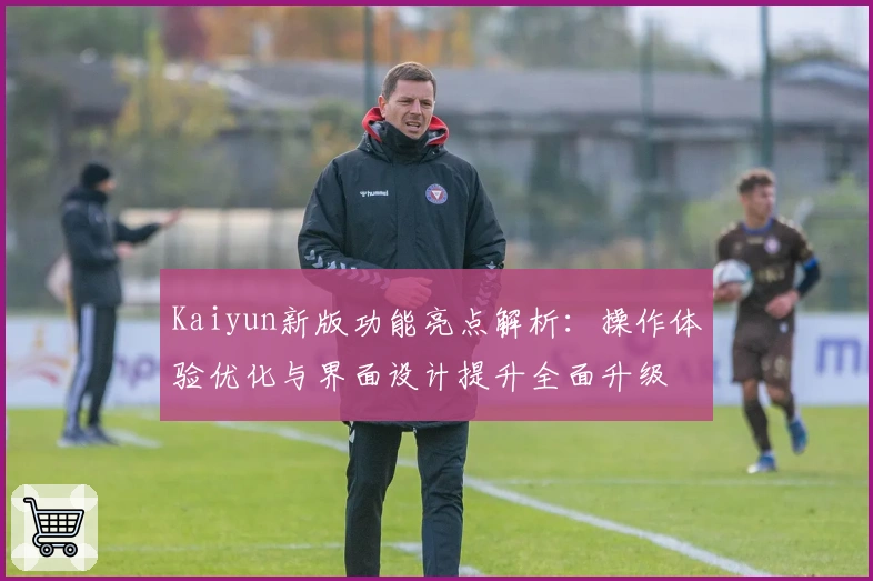 Kaiyun新版功能亮点解析：操作体验优化与界面设计提升全面升级